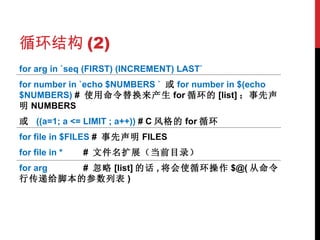 循环结构 (2) for arg in `seq (FIRST) (INCREMENT) LAST` for number in `echo $NUMBERS `  或 for number in $(echo $NUMBERS)  #  使用命令替换来产生 for 循环的 [list] ；事先声明 NUMBERS 或  ((a=1; a <= LIMIT ; a++))  # C 风格的 for 循环 for file in $FILES  #  事先声明 FILES for file in * #  文件名扩展（当前目录） for arg #  忽略 [list] 的话 , 将会使循环操作 $@( 从命令行传递给脚本的参数列表 ) 