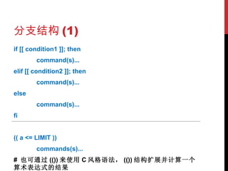 分支结构 (1) if [[ condition1 ]]; then command(s)... elif [[ condition2 ]]; then command(s)... else command(s)... fi (( a <= LIMIT ))  commands(s)... #  也可通过 (()) 来使用 C 风格语法， (()) 结构扩展并计算一个算术表达式的结果 