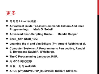 更多 鸟哥的 Linux 私房菜 . A Practical Guide To Linux Commands Editors And Shell Programming ，  Mark G. Sobell. Advanced Bash-Scripting Guide ，  Mendel Cooper. Shell_12P, Shell_13Q. Learning the vi and Vim Editors (7 th ), Arnold Robbins et al. Computer Systems: A Programmer’s Perspective, Randal E. Bryant and David R. O’Hallaron. The C Programming Language, K&R. 用 GDB 调试程序 跟我一起写 makefile APUE (2 nd )/UNP/TCPIP_Illustrated, Richard Stevens. 
