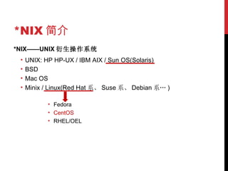 *NIX 简介 *NIX——UNIX 衍生操作系统 UNIX: HP HP-UX / IBM AIX / Sun OS(Solaris) BSD Mac OS Minix / Linux(Red Hat 系、 Suse 系、 Debian 系… ) Fedora CentOS RHEL/OEL 