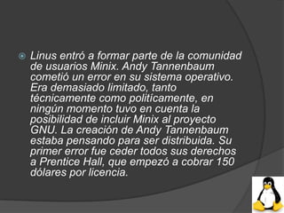    Linus entró a formar parte de la comunidad
    de usuarios Minix. Andy Tannenbaum
    cometió un error en su sistema operativo.
    Era demasiado limitado, tanto
    técnicamente como politícamente, en
    ningún momento tuvo en cuenta la
    posibilidad de incluir Minix al proyecto
    GNU. La creación de Andy Tannenbaum
    estaba pensando para ser distribuida. Su
    primer error fue ceder todos sus derechos
    a Prentice Hall, que empezó a cobrar 150
    dólares por licencia.
 