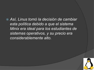    Así, Linus tomó la decisión de cambiar
    esta política debido a que el sistema
    Minix era ideal para los estudiantes de
    sistemas operativos, y su precio era
    considerablemente alto.
 