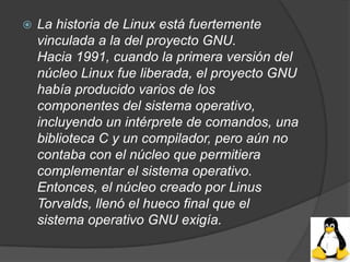    La historia de Linux está fuertemente
    vinculada a la del proyecto GNU.
    Hacia 1991, cuando la primera versión del
    núcleo Linux fue liberada, el proyecto GNU
    había producido varios de los
    componentes del sistema operativo,
    incluyendo un intérprete de comandos, una
    biblioteca C y un compilador, pero aún no
    contaba con el núcleo que permitiera
    complementar el sistema operativo.
    Entonces, el núcleo creado por Linus
    Torvalds, llenó el hueco final que el
    sistema operativo GNU exigía.
 