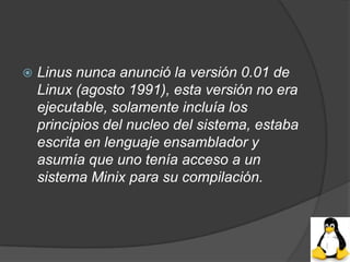    Linus nunca anunció la versión 0.01 de
    Linux (agosto 1991), esta versión no era
    ejecutable, solamente incluía los
    principios del nucleo del sistema, estaba
    escrita en lenguaje ensamblador y
    asumía que uno tenía acceso a un
    sistema Minix para su compilación.
 