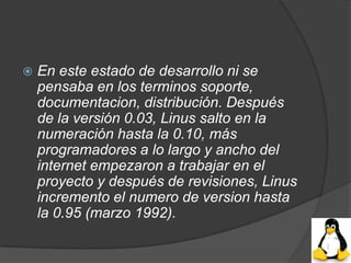    En este estado de desarrollo ni se
    pensaba en los terminos soporte,
    documentacion, distribución. Después
    de la versión 0.03, Linus salto en la
    numeración hasta la 0.10, más
    programadores a lo largo y ancho del
    internet empezaron a trabajar en el
    proyecto y después de revisiones, Linus
    incremento el numero de version hasta
    la 0.95 (marzo 1992).
 