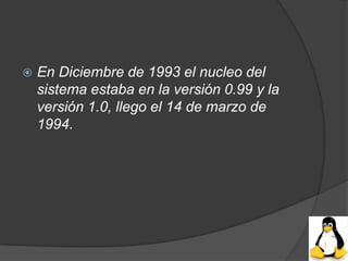    En Diciembre de 1993 el nucleo del
    sistema estaba en la versión 0.99 y la
    versión 1.0, llego el 14 de marzo de
    1994.
 