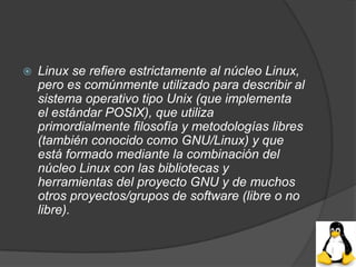    Linux se refiere estrictamente al núcleo Linux,
    pero es comúnmente utilizado para describir al
    sistema operativo tipo Unix (que implementa
    el estándar POSIX), que utiliza
    primordialmente filosofía y metodologías libres
    (también conocido como GNU/Linux) y que
    está formado mediante la combinación del
    núcleo Linux con las bibliotecas y
    herramientas del proyecto GNU y de muchos
    otros proyectos/grupos de software (libre o no
    libre).
 