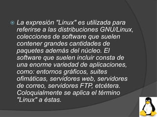    La expresión "Linux" es utilizada para
    referirse a las distribuciones GNU/Linux,
    colecciones de software que suelen
    contener grandes cantidades de
    paquetes además del núcleo. El
    software que suelen incluir consta de
    una enorme variedad de aplicaciones,
    como: entornos gráficos, suites
    ofimáticas, servidores web, servidores
    de correo, servidores FTP, etcétera.
    Coloquialmente se aplica el término
    "Linux" a éstas.
 