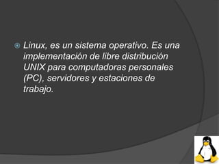    Linux, es un sistema operativo. Es una
    implementación de libre distribución
    UNIX para computadoras personales
    (PC), servidores y estaciones de
    trabajo.
 