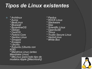 Tipos de Linux existentes

   * Archlinux                    * Pardus
    * Aurox                        * ROCK Linux
    * BestLinux                    * Slackware
    * Bluewall                     * Slax
    * ByzantineOS                  * Scientific Linux
    * Debian                       * OpenSuSE
    * CentOS                       * Trinux
    * Fedora Core                  * Trustix Secure Linux
    * Gentoo Linux                 * VectorLinux
    * Gnoppix                      * White Box
    * Knoppix
    * Ubuntu
    * Kubuntu (Ubuntu con
    KDE)
    * Mandriva Linux (antes
    Mandrake Linux)
    * MkLinux (para todo tipo de
    modelos Apple [[Macintosh])
 