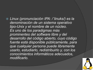    Linux (pronunciación IPA: /´linuks/) es la
    denominación de un sistema operativo
    tipo-Unix y el nombre de un núcleo.
    Es uno de los paradigmas más
    prominentes del software libre y del
    desarrollo del código abierto, cuyo código
    fuente está disponible públicamente, para
    que cualquier persona puede libremente
    usarlo, estudiarlo, redistribuirlo y, con los
    conocimientos informáticos adecuados,
    modificarlo.
 