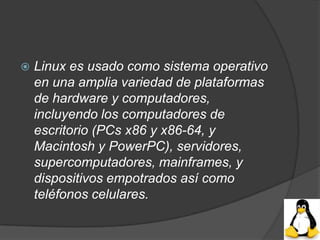    Linux es usado como sistema operativo
    en una amplia variedad de plataformas
    de hardware y computadores,
    incluyendo los computadores de
    escritorio (PCs x86 y x86-64, y
    Macintosh y PowerPC), servidores,
    supercomputadores, mainframes, y
    dispositivos empotrados así como
    teléfonos celulares.
 