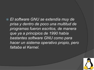    El software GNU se extendía muy de
    prisa y dentro de poco una multitud de
    programas fueron escritos, de manera
    que ya a principios de 1990 había
    bastantes software GNU como para
    hacer un sistema operativo propio, pero
    faltaba el Kernel.
 