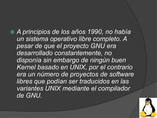    A principios de los años 1990, no había
    un sistema operativo libre completo. A
    pesar de que el proyecto GNU era
    desarrollado constantemente, no
    disponía sin embargo de ningún buen
    Kernel basado en UNIX, por el contrario
    era un número de proyectos de software
    libres que podían ser traducidos en las
    variantes UNIX mediante el compilador
    de GNU.
 