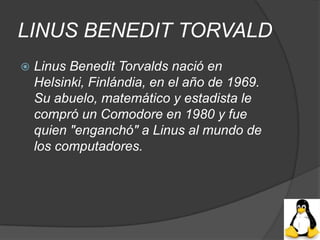 LINUS BENEDIT TORVALD
   Linus Benedit Torvalds nació en
    Helsinki, Finlándia, en el año de 1969.
    Su abuelo, matemático y estadista le
    compró un Comodore en 1980 y fue
    quien "enganchó" a Linus al mundo de
    los computadores.
 