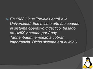    En 1988 Linus Torvalds entrá a la
    Universidad. Ese mismo año fue cuando
    el sistema operativo didáctico, basado
    en UNIX y creado por Andy
    Tannenbaum, empezó a cobrar
    importáncia. Dicho sistema era el Minix.
 