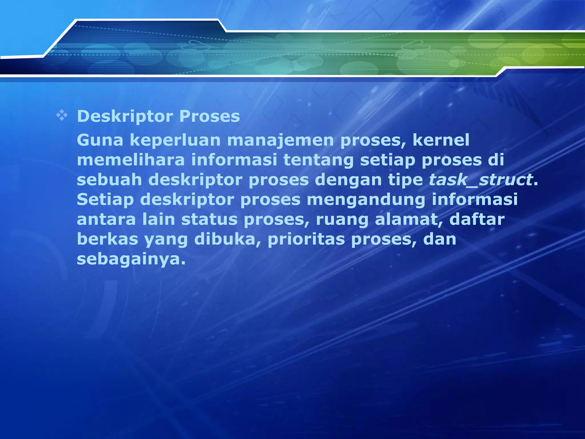 Deskriptor Proses Guna keperluan manajemen proses, kernel memelihara informasi tentang setiap proses di sebuah deskriptor proses dengan tipe  task_struct . Setiap deskriptor proses mengandung informasi antara lain status proses, ruang alamat, daftar berkas yang dibuka, prioritas proses, dan sebagainya. 