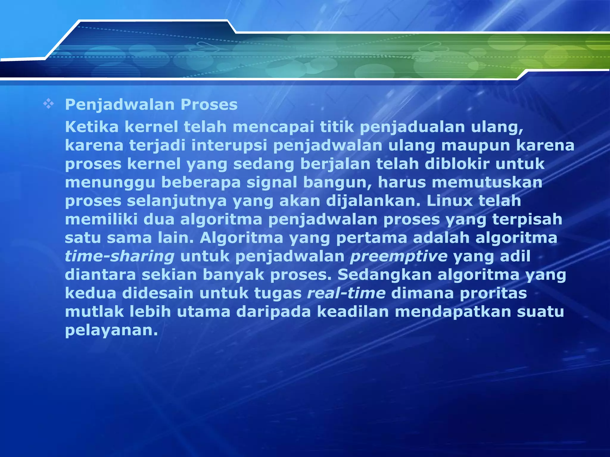 Penjad w alan Proses Ketika kernel telah mencapai titik penjadualan ulang, karena terjadi interupsi penjad w alan ulang maupun karena proses kernel yang sedang berjalan telah diblokir untuk menunggu beberapa signal bangun, harus memutuskan proses selanjutnya yang akan dijalankan. Linux telah memiliki dua algoritma penjad w alan proses yang terpisah satu sama lain. Algoritma yang pertama adalah algoritma  time-sharing  untuk penjad w alan  preemptive  yang adil diantara sekian banyak proses. Sedangkan algoritma yang kedua didesain untuk tugas  real-time  dimana proritas mutlak lebih utama daripada keadilan mendapatkan suatu pelayanan. 