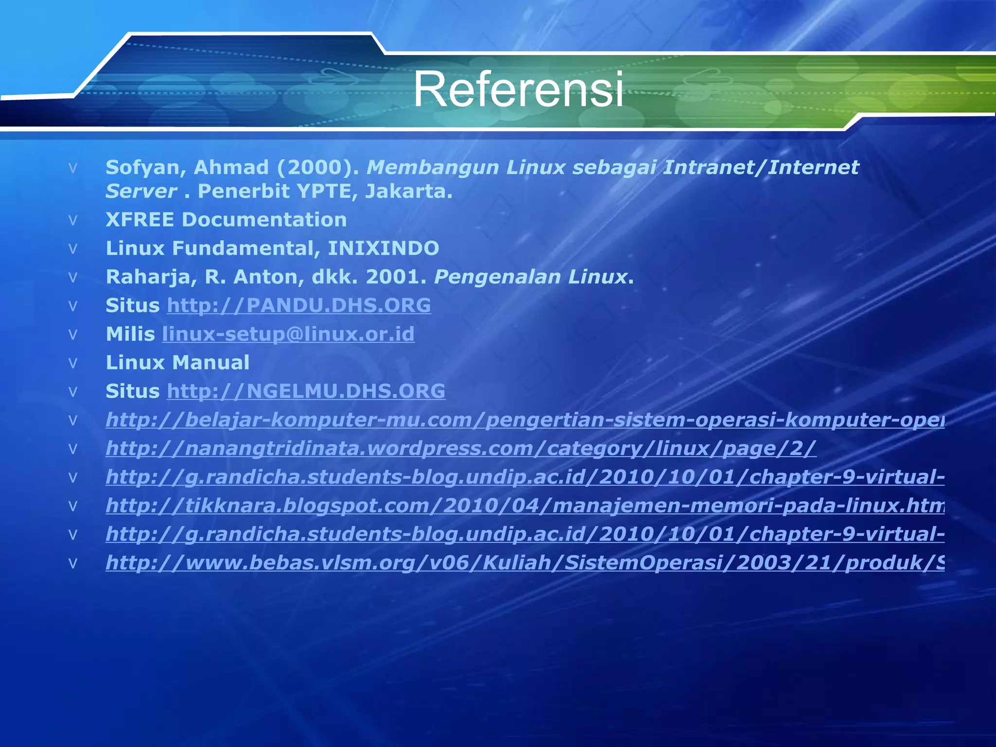 Referensi Sofyan, Ahmad (2000).  Membangun Linux sebagai Intranet/Internet Server  . Penerbit YPTE, Jakarta.  XFREE Documentation Linux Fundamental, INIXINDO  Raharja, R. Anton, dkk. 2001.  Pengenalan Linux .  Situs  http://PANDU.DHS.ORG   Milis  [email_address] Linux Manual Situs  http://NGELMU.DHS.ORG http://belajar-komputer-mu.com/pengertian-sistem-operasi-komputer-operating-system/ http://nanangtridinata.wordpress.com/category/linux/page/2/ http://g.randicha.students-blog.undip.ac.id/2010/10/01/chapter-9-virtual-memory http://tikknara.blogspot.com/2010/04/manajemen-memori-pada-linux.html http://g.randicha.students-blog.undip.ac.id/2010/10/01/chapter-9-virtual-memory/ http://www.bebas.vlsm.org/v06/Kuliah/SistemOperasi/2003/21/produk/SistemOperasi/linux76.html 