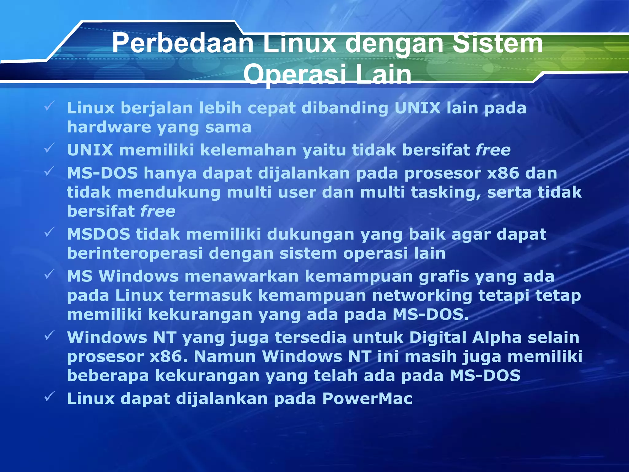 Perbedaan Linux dengan Sistem Operasi Lain Linux berjalan lebih cepat dibanding UNIX lain pada hardware yang sama UNIX memiliki kelemahan yaitu tidak bersifat  free MS-DOS hanya dapat dijalankan pada prosesor x86 dan tidak mendukung multi user dan multi tasking, serta tidak bersifat  free MSDOS tidak memiliki dukungan yang baik agar dapat berinteroperasi dengan sistem operasi lain MS Windows menawarkan kemampuan grafis yang ada pada Linux termasuk kemampuan networking tetapi tetap memiliki kekurangan yang ada pada MS-DOS. Windows NT yang juga tersedia untuk Digital Alpha selain prosesor x86. Namun Windows NT ini masih juga memiliki beberapa kekurangan yang telah ada pada MS-DOS Linux dapat dijalankan pada PowerMac 
