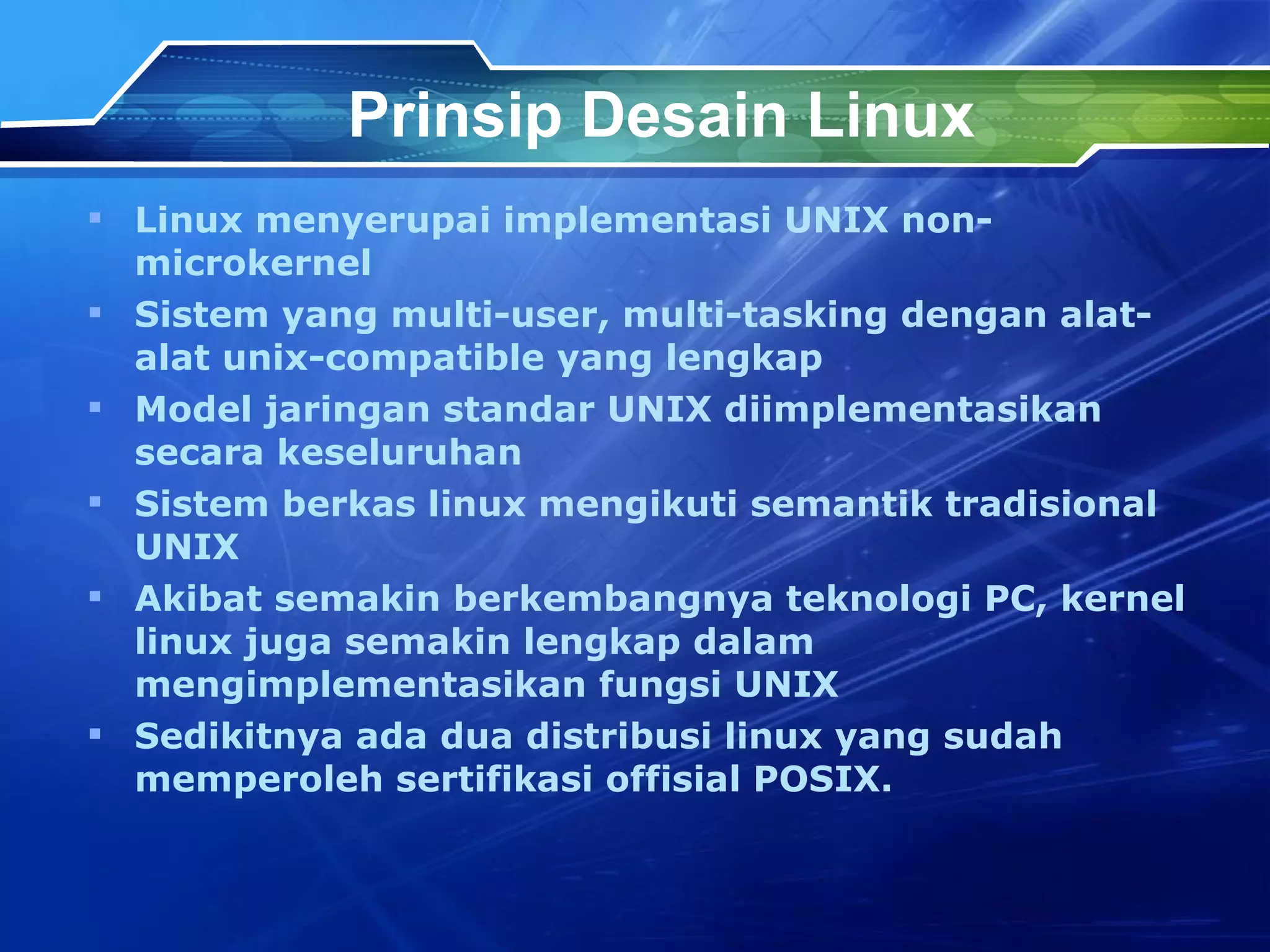 Prinsip Desain Linux Linux menyerupai implementasi UNIX non-microkernel Sistem yang multi-user, multi-tasking dengan alat-alat unix-compatible yang lengkap Model jaringan standar UNIX diimplementasikan secara keseluruhan Sistem berkas linux mengikuti semantik tradisional UNIX Akibat semakin berkembangnya teknologi PC, kernel linux juga semakin lengkap dalam mengimplementasikan fungsi UNIX Sedikitnya ada dua distribusi linux yang sudah memperoleh sertifikasi of f isial POSIX.  