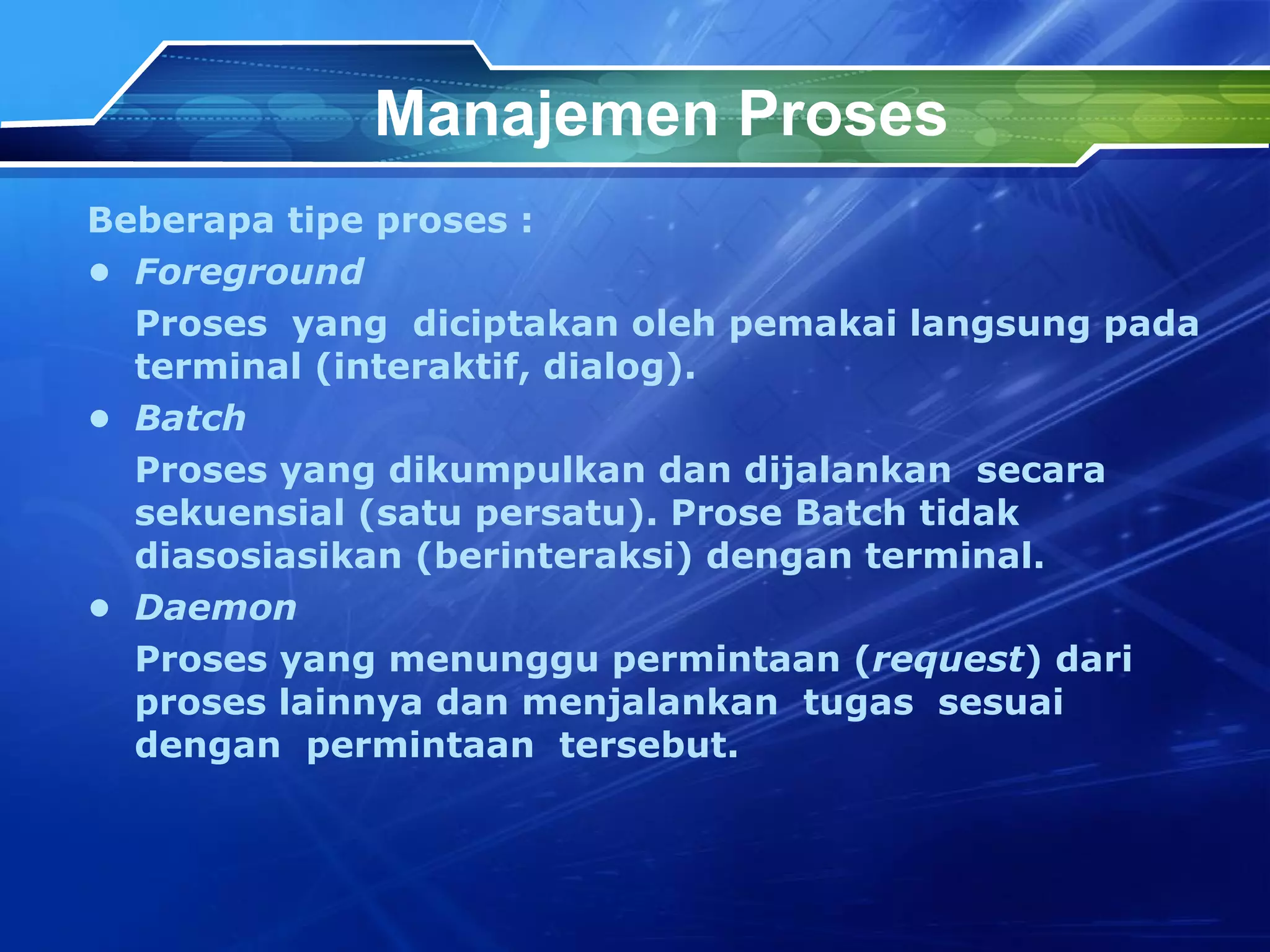 Manajemen Proses Beberapa tipe proses : • Foreground Proses  yang  diciptakan oleh pemakai langsung pada terminal (interaktif, dialog). • Batch Proses yang dikumpulkan dan dijalankan  secara sekuensial (satu persatu). Prose Batch tidak diasosiasikan (berinteraksi) dengan terminal. •  Daemon Proses yang menunggu permintaan ( request ) dari proses lainnya dan menjalankan  tugas  sesuai  dengan  permintaan  tersebut. 