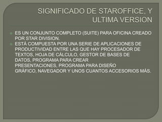    ES UN CONJUNTO COMPLETO (SUITE) PARA OFICINA CREADO
    POR STAR DIVISION.
   ESTÁ COMPUESTA POR UNA SERIE DE APLICACIONES DE
    PRODUCTIVIDAD ENTRE LAS QUE HAY PROCESADOR DE
    TEXTOS, HOJA DE CÁLCULO, GESTOR DE BASES DE
    DATOS, PROGRAMA PARA CREAR
    PRESENTACIONES, PROGRAMA PARA DISEÑO
    GRÁFICO, NAVEGADOR Y UNOS CUANTOS ACCESORIOS MÁS.
 
