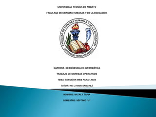 UNIVERSIDAD TÉCNICA DE AMBATO

FACULTAD DE CIENCIAS HUMANAS Y DE LA EDUCACIÓN




     CARRERA DE DOCENCIA EN INFORMÁTICA

       TRABAJO DE SISTEMAS OPERATIVOS

        TEMA: SERVIDOR WEB PARA LINUX

          TUTOR: ING JAVIER SANCHEZ



            NOMBRE: NATALY TAPIA

            SEMESTRE: SÉPTIMO “U”
 