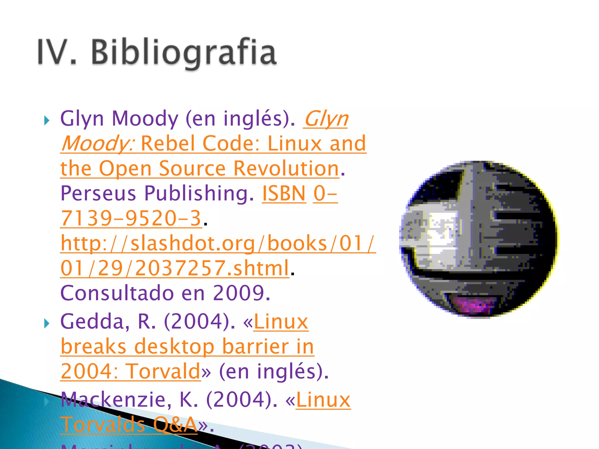    Glyn Moody (en inglés). Glyn
    Moody: Rebel Code: Linux and
    the Open Source Revolution.
    Perseus Publishing. ISBN 0-
    7139-9520-3.
    http://slashdot.org/books/01/
    01/29/2037257.shtml.
    Consultado en 2009.
   Gedda, R. (2004). «Linux
    breaks desktop barrier in
    2004: Torvald» (en inglés).
   Mackenzie, K. (2004). «Linux
    Torvalds Q&A».
 