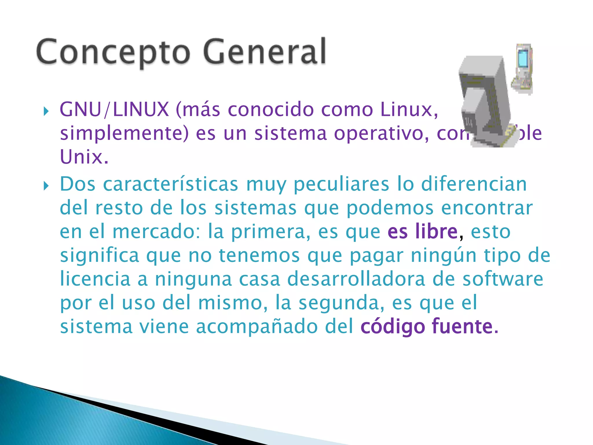   GNU/LINUX (más conocido como Linux,
    simplemente) es un sistema operativo, compatible
    Unix.
   Dos características muy peculiares lo diferencian
    del resto de los sistemas que podemos encontrar
    en el mercado: la primera, es que es libre, esto
    significa que no tenemos que pagar ningún tipo de
    licencia a ninguna casa desarrolladora de software
    por el uso del mismo, la segunda, es que el
    sistema viene acompañado del código fuente.
 