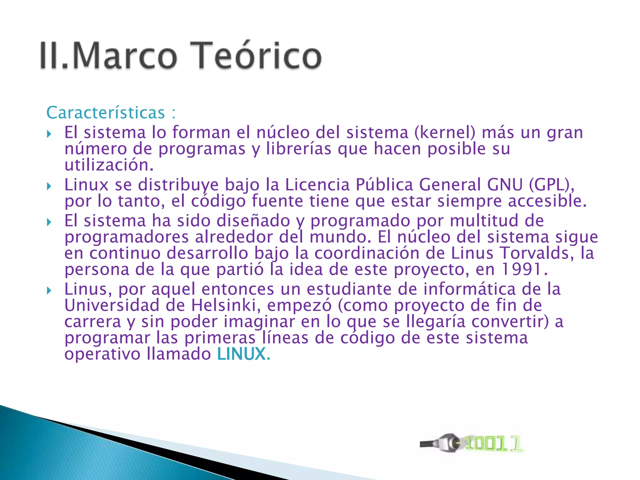 Características :
 El sistema lo forman el núcleo del sistema (kernel) más un gran
  número de programas y librerías que hacen posible su
  utilización.
 Linux se distribuye bajo la Licencia Pública General GNU (GPL),
  por lo tanto, el código fuente tiene que estar siempre accesible.
 El sistema ha sido diseñado y programado por multitud de
  programadores alrededor del mundo. El núcleo del sistema sigue
  en continuo desarrollo bajo la coordinación de Linus Torvalds, la
  persona de la que partió la idea de este proyecto, en 1991.
 Linus, por aquel entonces un estudiante de informática de la
  Universidad de Helsinki, empezó (como proyecto de fin de
  carrera y sin poder imaginar en lo que se llegaría convertir) a
  programar las primeras líneas de código de este sistema
  operativo llamado LINUX.
 