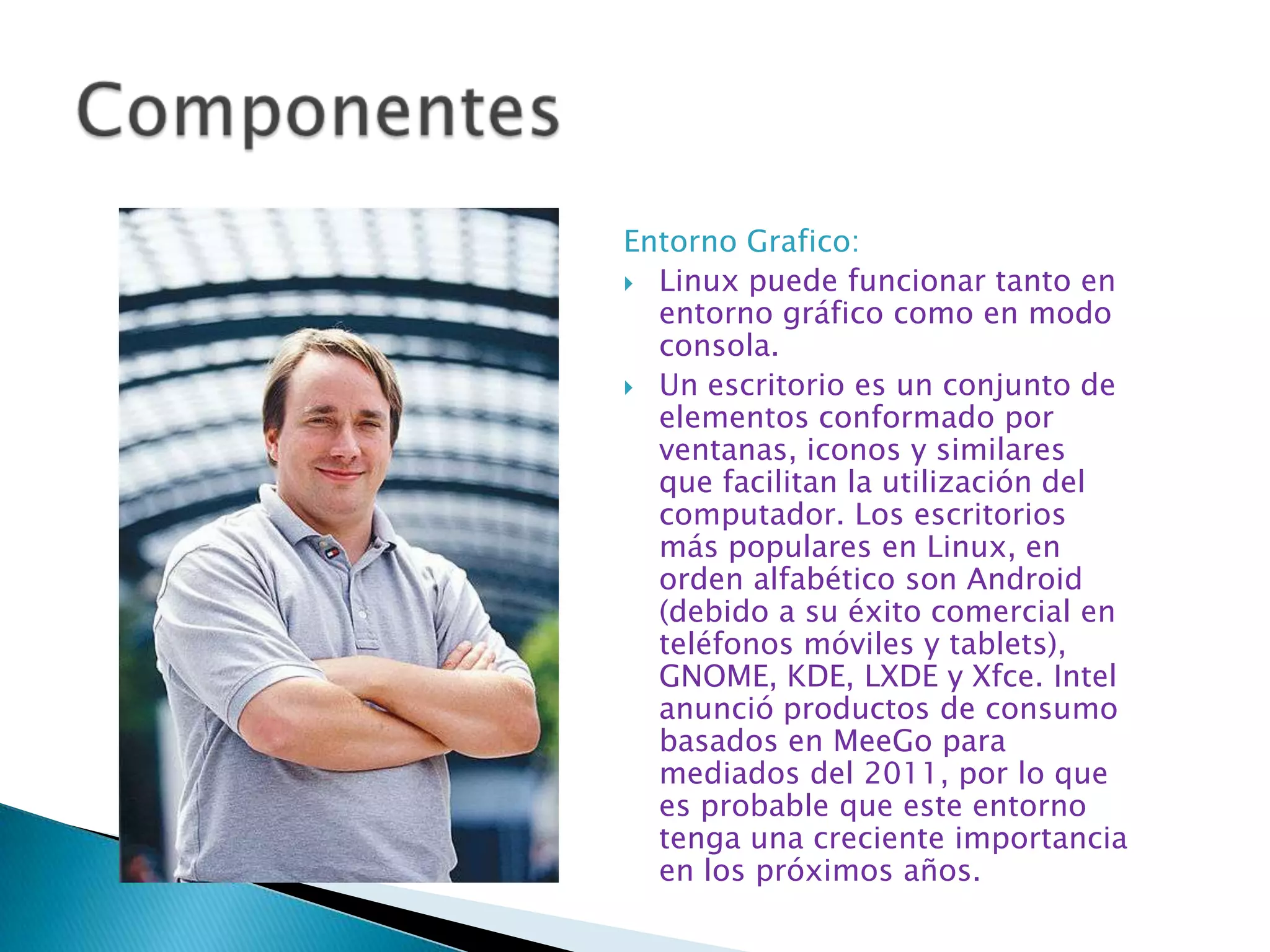 Entorno Grafico:
 Linux puede funcionar tanto en
  entorno gráfico como en modo
  consola.
 Un escritorio es un conjunto de
  elementos conformado por
  ventanas, iconos y similares
  que facilitan la utilización del
  computador. Los escritorios
  más populares en Linux, en
  orden alfabético son Android
  (debido a su éxito comercial en
  teléfonos móviles y tablets),
  GNOME, KDE, LXDE y Xfce. Intel
  anunció productos de consumo
  basados en MeeGo para
  mediados del 2011, por lo que
  es probable que este entorno
  tenga una creciente importancia
  en los próximos años.
 