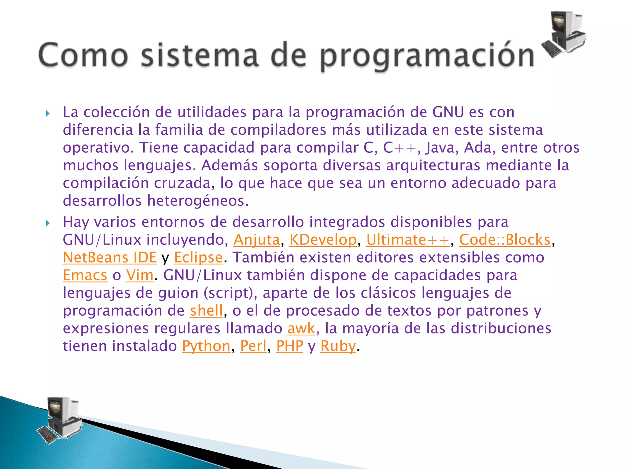    La colección de utilidades para la programación de GNU es con
    diferencia la familia de compiladores más utilizada en este sistema
    operativo. Tiene capacidad para compilar C, C++, Java, Ada, entre otros
    muchos lenguajes. Además soporta diversas arquitecturas mediante la
    compilación cruzada, lo que hace que sea un entorno adecuado para
    desarrollos heterogéneos.
   Hay varios entornos de desarrollo integrados disponibles para
    GNU/Linux incluyendo, Anjuta, KDevelop, Ultimate++, Code::Blocks,
    NetBeans IDE y Eclipse. También existen editores extensibles como
    Emacs o Vim. GNU/Linux también dispone de capacidades para
    lenguajes de guion (script), aparte de los clásicos lenguajes de
    programación de shell, o el de procesado de textos por patrones y
    expresiones regulares llamado awk, la mayoría de las distribuciones
    tienen instalado Python, Perl, PHP y Ruby.
 