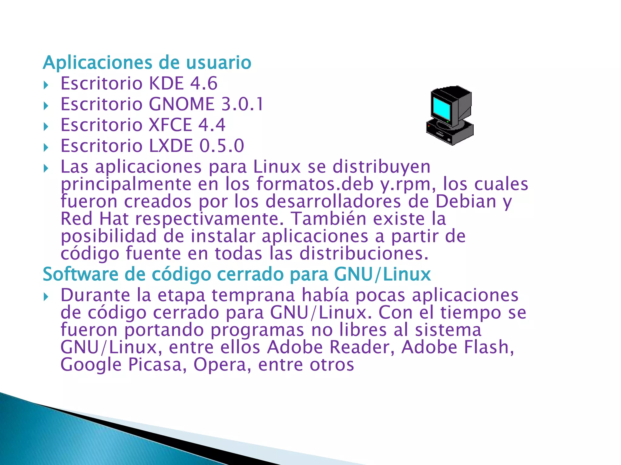Aplicaciones de usuario
 Escritorio KDE 4.6
 Escritorio GNOME 3.0.1
 Escritorio XFCE 4.4
 Escritorio LXDE 0.5.0
 Las aplicaciones para Linux se distribuyen
  principalmente en los formatos.deb y.rpm, los cuales
  fueron creados por los desarrolladores de Debian y
  Red Hat respectivamente. También existe la
  posibilidad de instalar aplicaciones a partir de
  código fuente en todas las distribuciones.
Software de código cerrado para GNU/Linux
 Durante la etapa temprana había pocas aplicaciones
  de código cerrado para GNU/Linux. Con el tiempo se
  fueron portando programas no libres al sistema
  GNU/Linux, entre ellos Adobe Reader, Adobe Flash,
  Google Picasa, Opera, entre otros
 