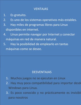 VENTAJAS
1. Es gratuito.
2. Es uno de los sistemas operativos más estables.
3. Hay miles de programas libres para Linux
  disponibles en internet.
4. Linux permite navegar por Internet y conectar
  máquinas en red de manera natural.
5. Hay la posibilidad de emplearlo en tantas
  máquinas como se desee.




                   DESVENTAJAS
 1. Muchos juegos no se ejecutan en Linux
 2. Hay muy poca compatibilidad para importar desde
   Windows para Linux.
 3. Es poco conocido y no prácticamente es invisible
   para nosotros
 