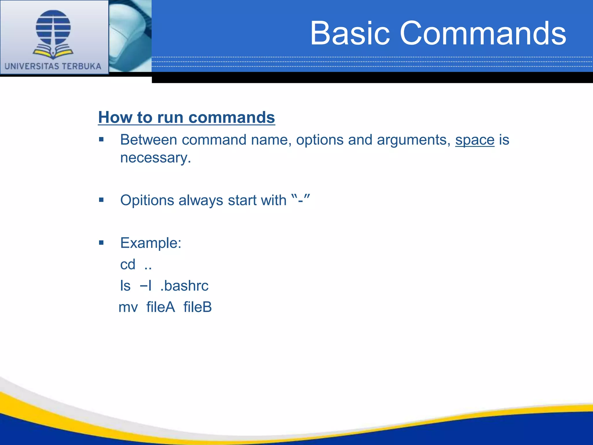 Basic Commands

How to run commands
   Between command name, options and arguments, space is
    necessary.

   Opitions always start with “-”

   Example:
    cd ..
    ls –l .bashrc
    mv fileA fileB
 