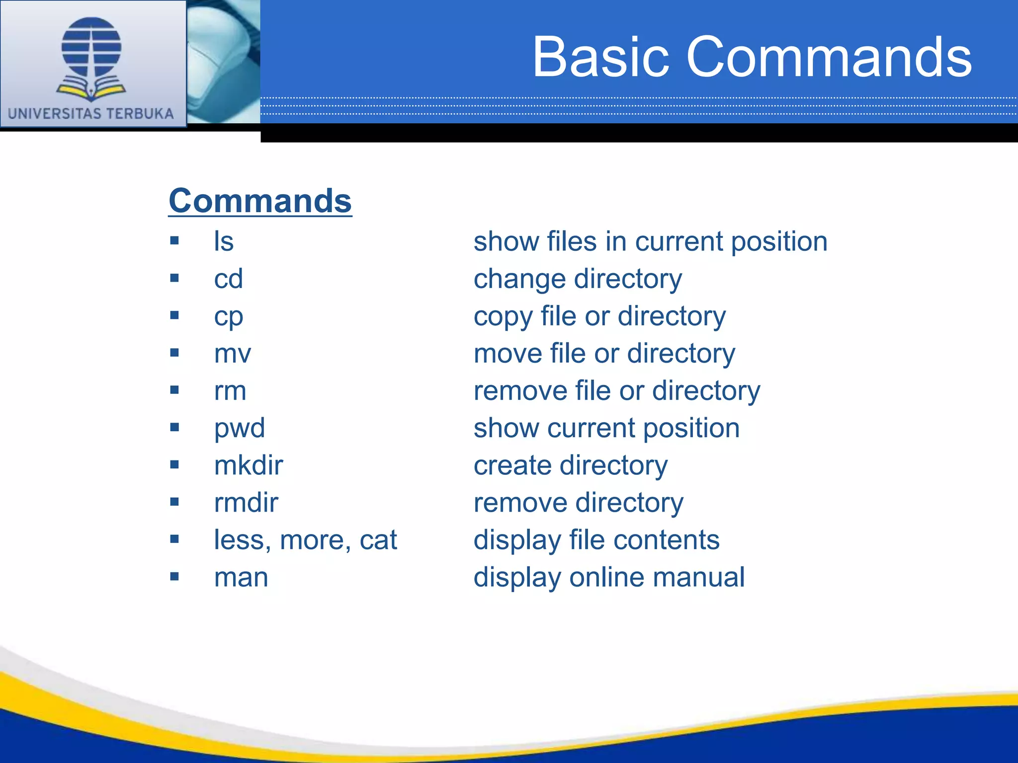 Basic Commands

Commands
   ls                show files in current position
   cd                change directory
   cp                copy file or directory
   mv                move file or directory
   rm                remove file or directory
   pwd               show current position
   mkdir             create directory
   rmdir             remove directory
   less, more, cat   display file contents
   man               display online manual
 