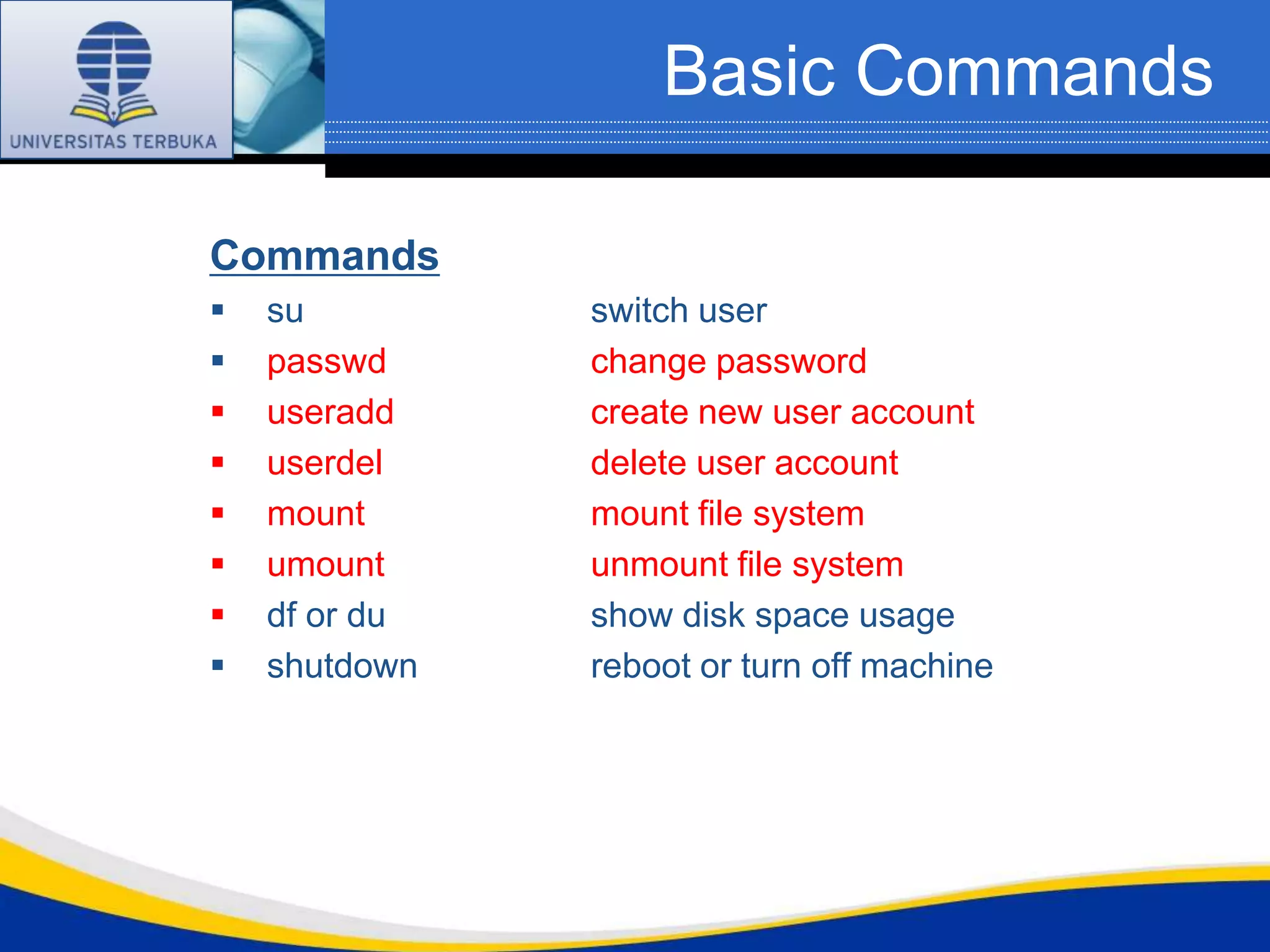 Basic Commands

Commands
   su         switch user
   passwd     change password
   useradd    create new user account
   userdel    delete user account
   mount      mount file system
   umount     unmount file system
   df or du   show disk space usage
   shutdown   reboot or turn off machine
 