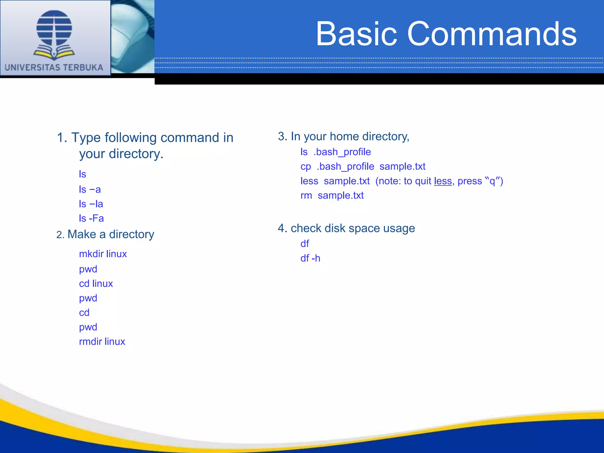 Basic Commands

1. Type following command in   3. In your home directory,
    your directory.                ls .bash_profile
                                   cp .bash_profile sample.txt
    ls
                                   less sample.txt (note: to quit less, press “q”)
    ls –a
                                   rm sample.txt
    ls –la
    ls -Fa
                               4. check disk space usage
2. Make a directory
                                   df
    mkdir linux                    df -h
    pwd
    cd linux
    pwd
    cd
    pwd
    rmdir linux
 
