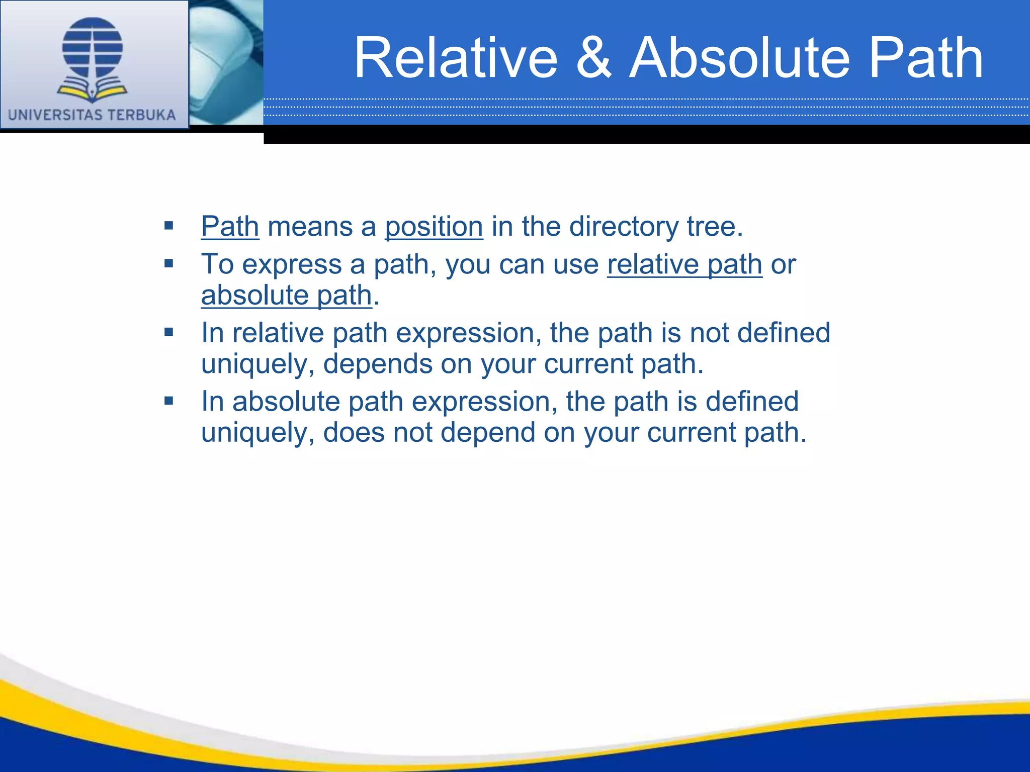 Relative & Absolute Path

 Path means a position in the directory tree.
 To express a path, you can use relative path or
  absolute path.
 In relative path expression, the path is not defined
  uniquely, depends on your current path.
 In absolute path expression, the path is defined
  uniquely, does not depend on your current path.
 