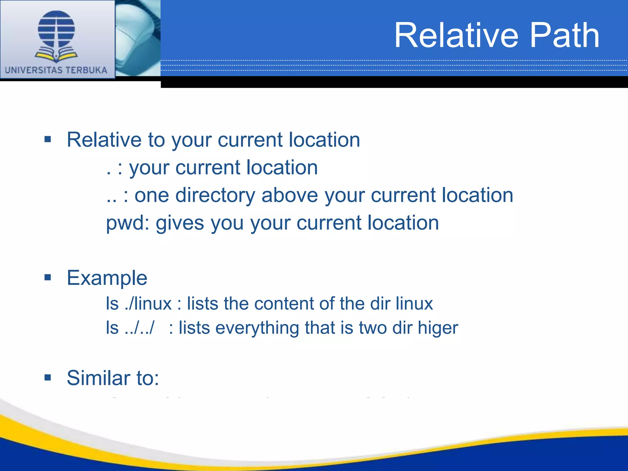 Relative Path

 Relative to your current location
      . : your current location
      .. : one directory above your current location
      pwd: gives you your current location

 Example
      ls ./linux : lists the content of the dir linux
      ls ../../ : lists everything that is two dir higer

 Similar to:
      Go Left/turn right/take the TSOL/go
 