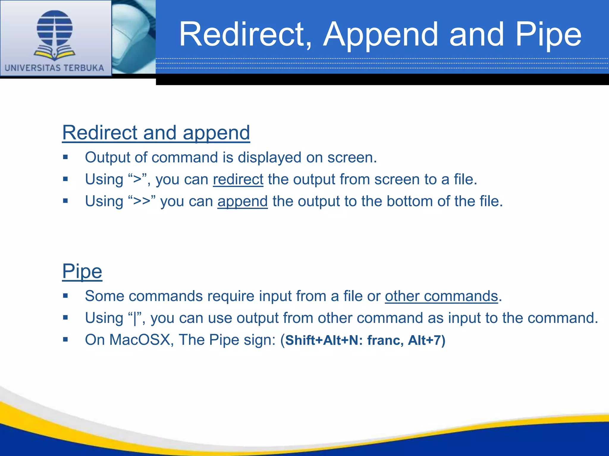 Redirect, Append and Pipe

Redirect and append
   Output of command is displayed on screen.
   Using “>”, you can redirect the output from screen to a file.
   Using “>>” you can append the output to the bottom of the file.



Pipe
   Some commands require input from a file or other commands.
   Using “|”, you can use output from other command as input to the command.
   On MacOSX, The Pipe sign: (Shift+Alt+N: franc, Alt+7)
 