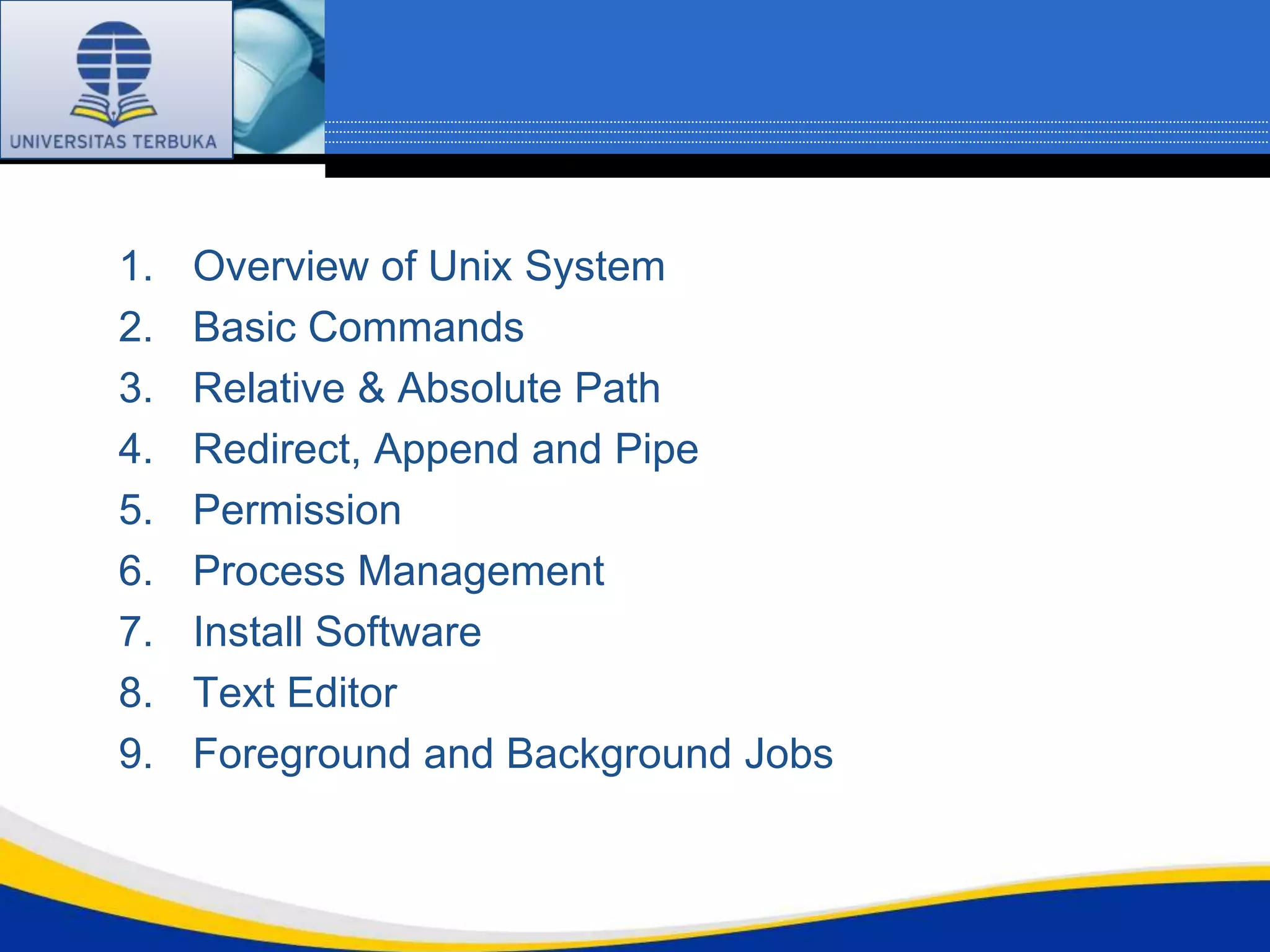 1.   Overview of Unix System
2.   Basic Commands
3.   Relative & Absolute Path
4.   Redirect, Append and Pipe
5.   Permission
6.   Process Management
7.   Install Software
8.   Text Editor
9.   Foreground and Background Jobs
 