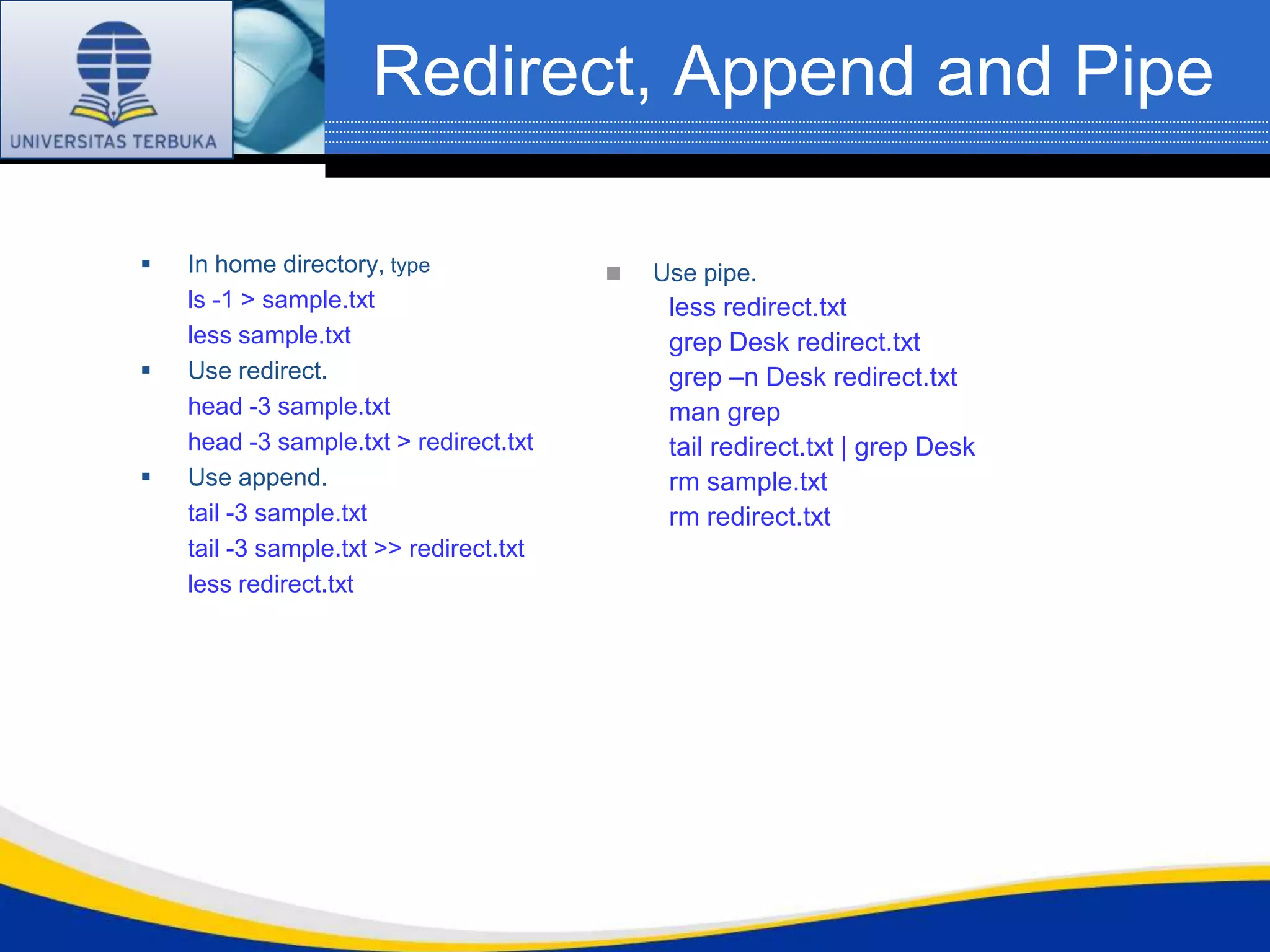 Redirect, Append and Pipe

   In home directory, type                 Use pipe.
    ls -1 > sample.txt                        less redirect.txt
    less sample.txt                           grep Desk redirect.txt
   Use redirect.                             grep –n Desk redirect.txt
    head -3 sample.txt                        man grep
    head -3 sample.txt > redirect.txt         tail redirect.txt | grep Desk
   Use append.                               rm sample.txt
    tail -3 sample.txt                        rm redirect.txt
    tail -3 sample.txt >> redirect.txt
    less redirect.txt
 