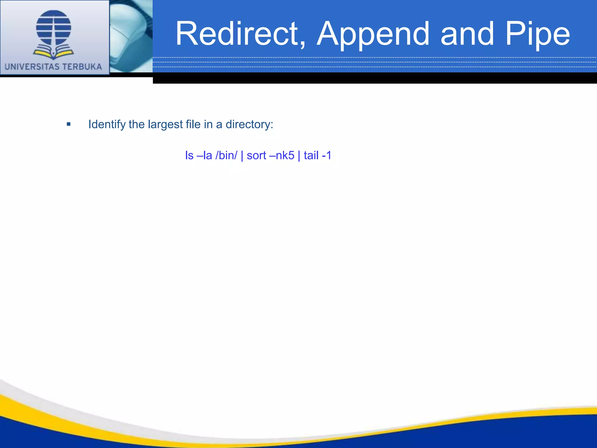 Redirect, Append and Pipe

   Identify the largest file in a directory:

                         ls –la /bin/ | sort –nk5 | tail -1
 