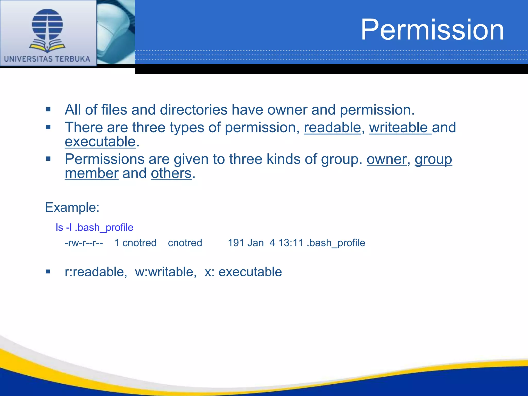 Permission

 All of files and directories have owner and permission.
 There are three types of permission, readable, writeable and
  executable.
 Permissions are given to three kinds of group. owner, group
  member and others.

Example:
    ls -l .bash_profile
       -rw-r--r-- 1 cnotred   cnotred   191 Jan 4 13:11 .bash_profile

     r:readable, w:writable, x: executable
 