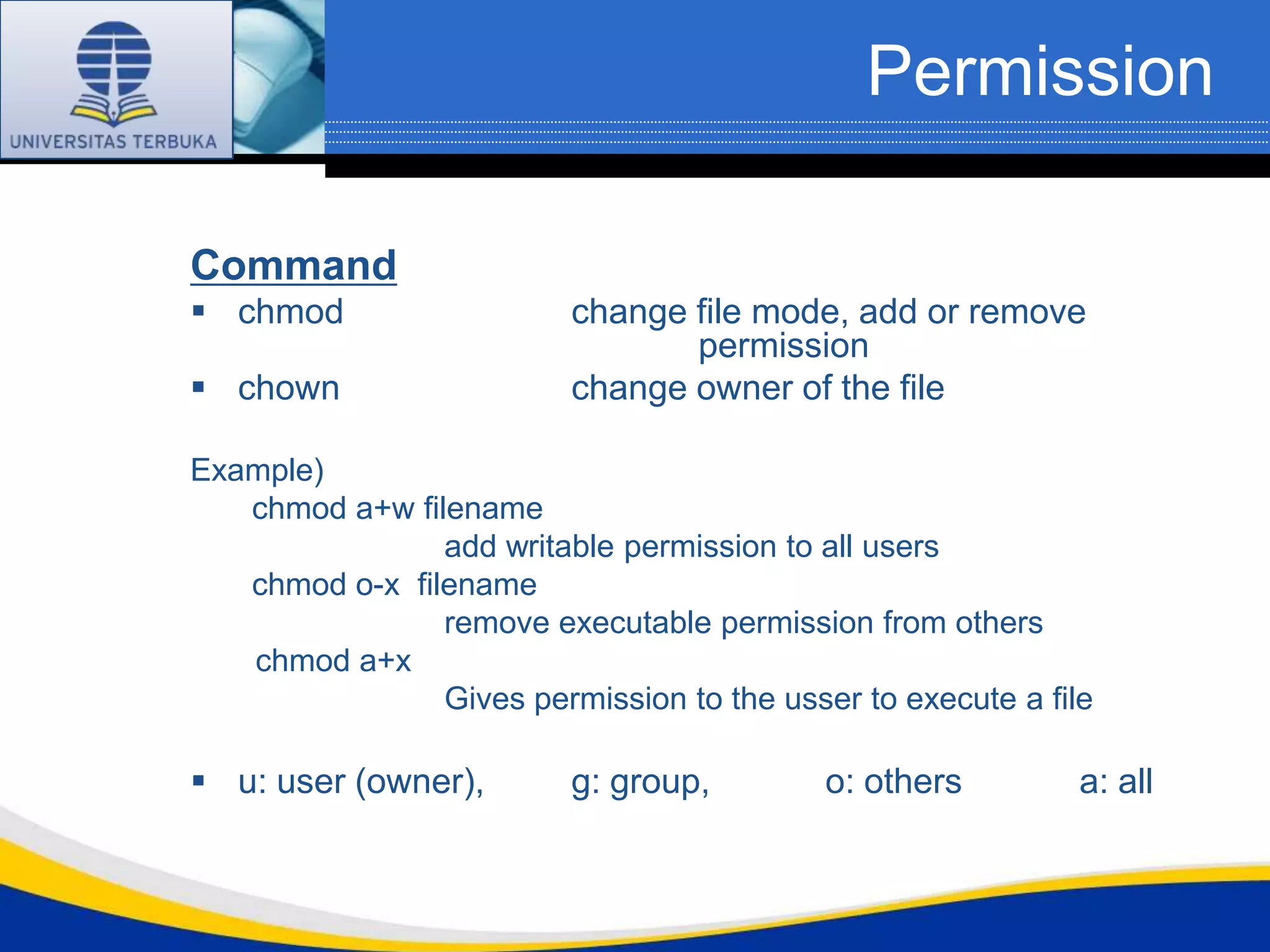 Permission

Command
 chmod                   change file mode, add or remove
                                 permission
 chown                   change owner of the file

Example)
   chmod a+w filename
                add writable permission to all users
   chmod o-x filename
                remove executable permission from others
   chmod a+x
                Gives permission to the usser to execute a file

 u: user (owner),        g: group,         o: others         a: all
 