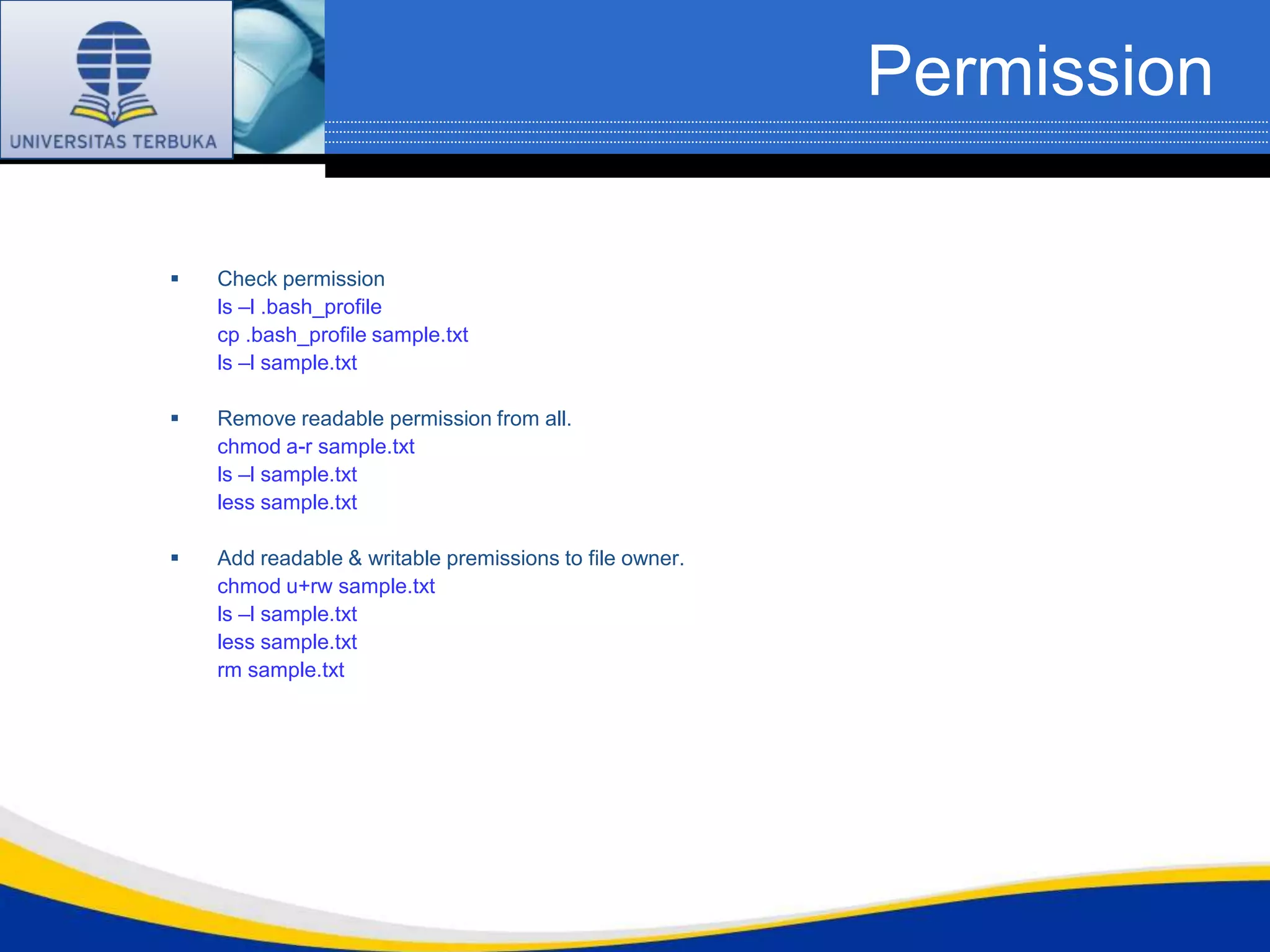 Permission

   Check permission
    ls –l .bash_profile
    cp .bash_profile sample.txt
    ls –l sample.txt

   Remove readable permission from all.
    chmod a-r sample.txt
    ls –l sample.txt
    less sample.txt

   Add readable & writable premissions to file owner.
    chmod u+rw sample.txt
    ls –l sample.txt
    less sample.txt
    rm sample.txt
 