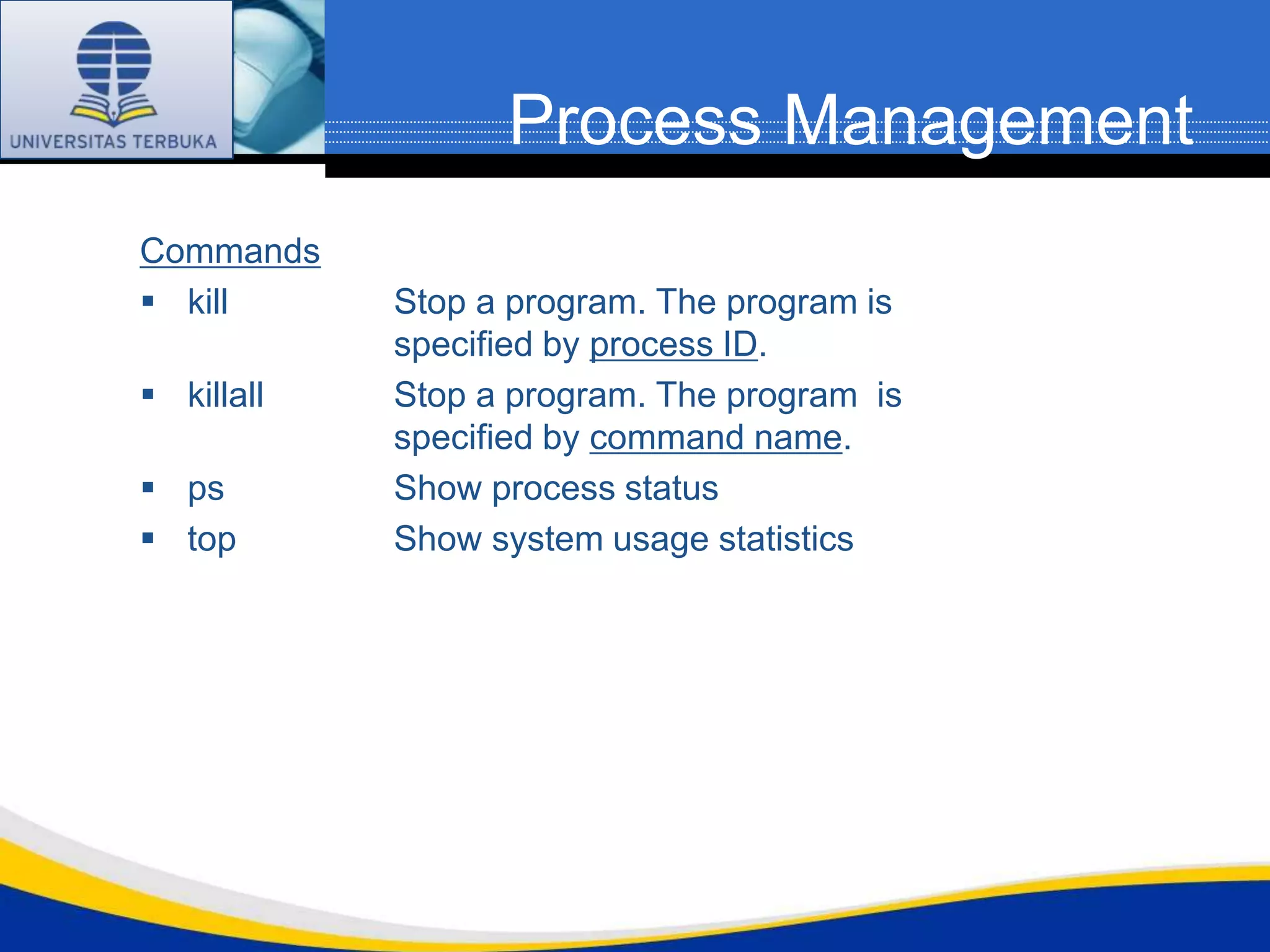 Process Management
Commands
 kill      Stop a program. The program is
            specified by process ID.
 killall   Stop a program. The program is
            specified by command name.
 ps        Show process status
 top       Show system usage statistics
 