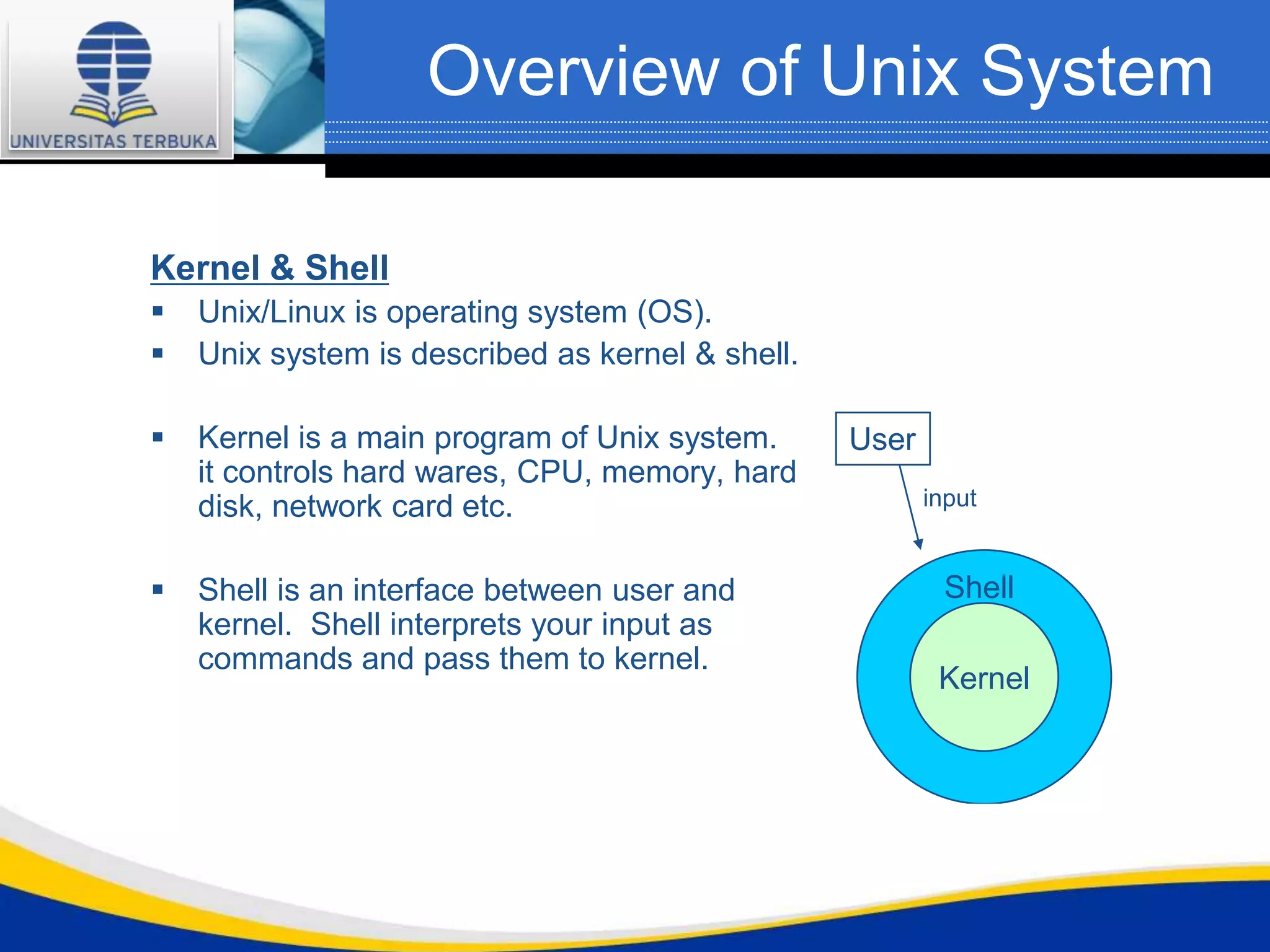 Overview of Unix System

Kernel & Shell
   Unix/Linux is operating system (OS).
   Unix system is described as kernel & shell.

   Kernel is a main program of Unix system.      User
    it controls hard wares, CPU, memory, hard
    disk, network card etc.                              input


   Shell is an interface between user and                Shell
    kernel. Shell interprets your input as
    commands and pass them to kernel.
                                                          Kernel
 